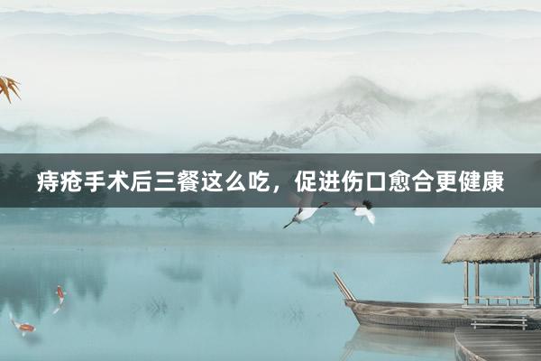 痔疮手术后三餐这么吃，促进伤口愈合更健康